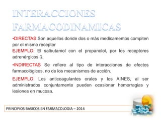 PRINCIPIOS BASICOS EN FARMACOLOGIA – 2014
•DIRECTAS Son aquellos donde dos o más medicamentos compiten
por el mismo receptor
EJEMPLO: El salbutamol con el propanolol, por los receptores
adrenérgicos ß.
•INDIRECTAS Se refiere al tipo de interacciones de efectos
farmacológicos, no de los mecanismos de acción.
EJEMPLO: Los anticoagulantes orales y los AINES, al ser
administrados conjuntamente pueden ocasionar hemorragias y
lesiones en mucosa.
 