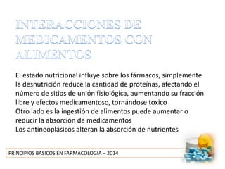 PRINCIPIOS BASICOS EN FARMACOLOGIA – 2014
El estado nutricional influye sobre los fármacos, simplemente
la desnutrición reduce la cantidad de proteínas, afectando el
número de sitios de unión fisiológica, aumentando su fracción
libre y efectos medicamentoso, tornándose toxico
Otro lado es la ingestión de alimentos puede aumentar o
reducir la absorción de medicamentos
Los antineoplásicos alteran la absorción de nutrientes
 