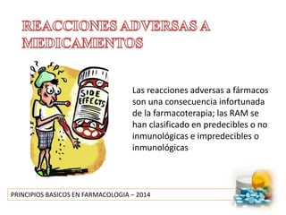 PRINCIPIOS BASICOS EN FARMACOLOGIA – 2014
Las reacciones adversas a fármacos
son una consecuencia infortunada
de la farmacoterapia; las RAM se
han clasificado en predecibles o no
inmunológicas e impredecibles o
inmunológicas
 