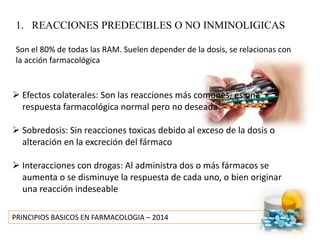 PRINCIPIOS BASICOS EN FARMACOLOGIA – 2014
1. REACCIONES PREDECIBLES O NO INMINOLIGICAS
Son el 80% de todas las RAM. Suelen depender de la dosis, se relacionas con
la acción farmacológica
 Efectos colaterales: Son las reacciones más comunes, es una
respuesta farmacológica normal pero no deseada.
 Sobredosis: Sin reacciones toxicas debido al exceso de la dosis o
alteración en la excreción del fármaco
 Interacciones con drogas: Al administra dos o más fármacos se
aumenta o se disminuye la respuesta de cada uno, o bien originar
una reacción indeseable
 