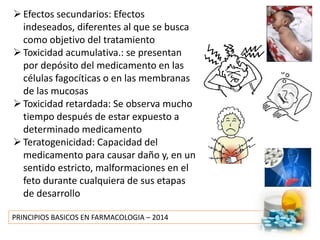 PRINCIPIOS BASICOS EN FARMACOLOGIA – 2014
Efectos secundarios: Efectos
indeseados, diferentes al que se busca
como objetivo del tratamiento
Toxicidad acumulativa.: se presentan
por depósito del medicamento en las
células fagocíticas o en las membranas
de las mucosas
Toxicidad retardada: Se observa mucho
tiempo después de estar expuesto a
determinado medicamento
Teratogenicidad: Capacidad del
medicamento para causar daño y, en un
sentido estricto, malformaciones en el
feto durante cualquiera de sus etapas
de desarrollo
 