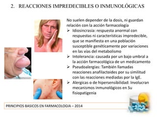 PRINCIPIOS BASICOS EN FARMACOLOGIA – 2014
2. REACCIONES IMPREDECIBLES O INMUNOLÓGICAS
No suelen depender de la dosis, ni guardan
relación con la acción farmacología
 Idiosincrasia: respuesta anormal con
respuestas ni características impredecible,
que se manifiesta en una población
susceptible genéticamente por variaciones
en las vías del metabolismo
 Intolerancia: causada por un bajo umbral a
la acción farmacológica de un medicamento
 Pseudoalergias: También llamadas
reacciones anafilactoides por su similitud
con las reacciones mediadas por la IgE.
 Alergicas o de hipersensibilidad: Involucran
mecanismos inmunológicos en Su
fisiopatigenia
 