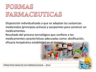 PRINCIPIOS BASICOS EN FARMACOLOGIA – 2014
Disposición individualizada a que se adaptan las sustancias
medicinales (principios activos) y excipientes para construir un
medicamentos.
Resultado del proceso tecnológico que confiere a los
medicamentos características adecuadas como: dosificación,
eficacia terapéutica estabilidad en el tiempo.
 