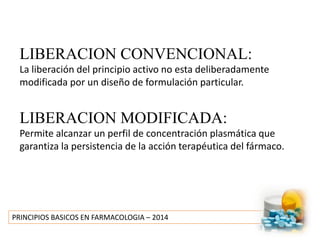 PRINCIPIOS BASICOS EN FARMACOLOGIA – 2014
LIBERACION CONVENCIONAL:
La liberación del principio activo no esta deliberadamente
modificada por un diseño de formulación particular.
LIBERACION MODIFICADA:
Permite alcanzar un perfil de concentración plasmática que
garantiza la persistencia de la acción terapéutica del fármaco.
 