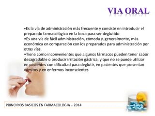 PRINCIPIOS BASICOS EN FARMACOLOGIA – 2014
•Es la vía de administración más frecuente y consiste en introducir el
preparado farmacológico en la boca para ser deglutido.
•Es una vía de fácil administración, cómoda y, generalmente, más
económica en comparación con los preparados para administración por
otras vías.
•Tiene como inconvenientes que algunos fármacos pueden tener sabor
desagradable o producir irritación gástrica, y que no se puede utilizar
en pacientes con dificultad para deglutir, en pacientes que presentan
vómitos y en enfermos inconscientes
 
