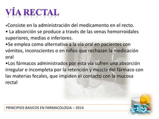 PRINCIPIOS BASICOS EN FARMACOLOGIA – 2014
•Consiste en la administración del medicamento en el recto.
• La absorción se produce a través de las venas hemorroidales
superiores, medias e inferiores.
•Se emplea como alternativa a la vía oral en pacientes con
vómitos, inconscientes o en niños que rechazan la medicación
oral
•Los fármacos administrados por esta vía sufren una absorción
irregular e incompleta por la retención y mezcla del fármaco con
las materias fecales, que impiden el contacto con la mucosa
rectal
 