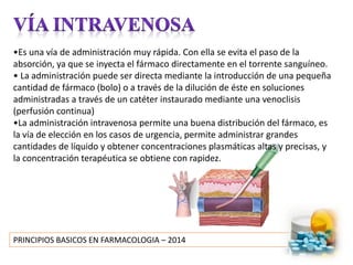 PRINCIPIOS BASICOS EN FARMACOLOGIA – 2014
•Es una vía de administración muy rápida. Con ella se evita el paso de la
absorción, ya que se inyecta el fármaco directamente en el torrente sanguíneo.
• La administración puede ser directa mediante la introducción de una pequeña
cantidad de fármaco (bolo) o a través de la dilución de éste en soluciones
administradas a través de un catéter instaurado mediante una venoclisis
(perfusión continua)
•La administración intravenosa permite una buena distribución del fármaco, es
la vía de elección en los casos de urgencia, permite administrar grandes
cantidades de líquido y obtener concentraciones plasmáticas altas y precisas, y
la concentración terapéutica se obtiene con rapidez.
 