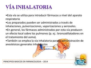 PRINCIPIOS BASICOS EN FARMACOLOGIA – 2014
•Esta vía se utiliza para introducir fármacos a nivel del aparato
respiratorio
•Los preparados pueden ser administrados a través de
inhalaciones, pulverizaciones, vaporizaciones y aerosoles.
•En general, los fármacos administrados por esta vía producen
un efecto local sobre los pulmones (p. ej.: broncodilatadores en
el tratamiento del asma).
•También se emplea la vía inhalatoria para la administración de
anestésicos generales inhalatorios
 