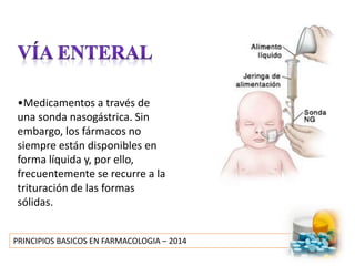 PRINCIPIOS BASICOS EN FARMACOLOGIA – 2014
•Medicamentos a través de
una sonda nasogástrica. Sin
embargo, los fármacos no
siempre están disponibles en
forma líquida y, por ello,
frecuentemente se recurre a la
trituración de las formas
sólidas.
 