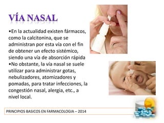 PRINCIPIOS BASICOS EN FARMACOLOGIA – 2014
•En la actualidad existen fármacos,
como la calcitonina, que se
administran por esta vía con el fin
de obtener un efecto sistémico,
siendo una vía de absorción rápida
•No obstante, la vía nasal se suele
utilizar para administrar gotas,
nebulizadores, atomizadores y
pomadas, para tratar infecciones, la
congestión nasal, alergia, etc., a
nivel local.
 