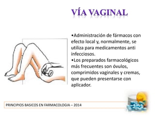 PRINCIPIOS BASICOS EN FARMACOLOGIA – 2014
•Administración de fármacos con
efecto local y, normalmente, se
utiliza para medicamentos anti
infecciosos.
•Los preparados farmacológicos
más frecuentes son óvulos,
comprimidos vaginales y cremas,
que pueden presentarse con
aplicador.
 