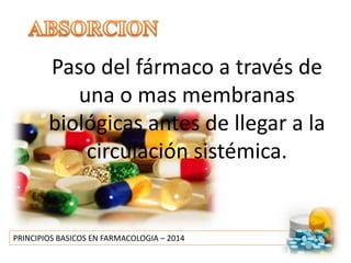 PRINCIPIOS BASICOS EN FARMACOLOGIA – 2014
Paso del fármaco a través de
una o mas membranas
biológicas antes de llegar a la
circulación sistémica.
 