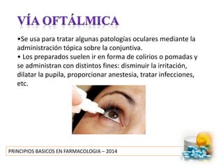 PRINCIPIOS BASICOS EN FARMACOLOGIA – 2014
•Se usa para tratar algunas patologías oculares mediante la
administración tópica sobre la conjuntiva.
• Los preparados suelen ir en forma de colirios o pomadas y
se administran con distintos fines: disminuir la irritación,
dilatar la pupila, proporcionar anestesia, tratar infecciones,
etc.
 