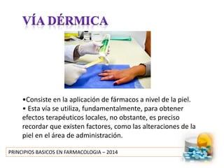 PRINCIPIOS BASICOS EN FARMACOLOGIA – 2014
•Consiste en la aplicación de fármacos a nivel de la piel.
• Esta vía se utiliza, fundamentalmente, para obtener
efectos terapéuticos locales, no obstante, es preciso
recordar que existen factores, como las alteraciones de la
piel en el área de administración.
 