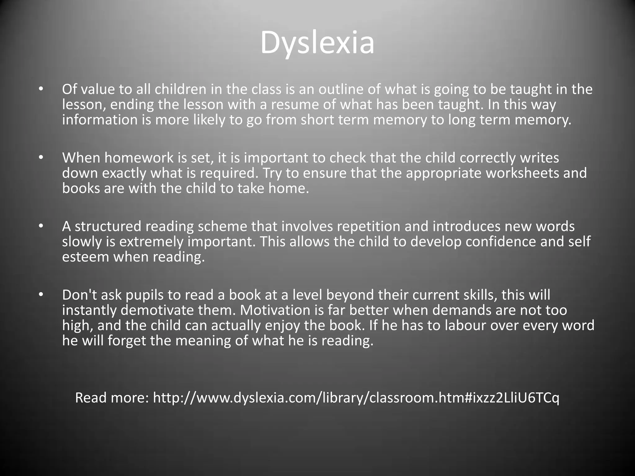 Dyslexia
•   Of value to all children in the class is an outline of what is going to be taught in the
    lesson, ending the lesson with a resume of what has been taught. In this way
    information is more likely to go from short term memory to long term memory.

•   When homework is set, it is important to check that the child correctly writes
    down exactly what is required. Try to ensure that the appropriate worksheets and
    books are with the child to take home.

•   A structured reading scheme that involves repetition and introduces new words
    slowly is extremely important. This allows the child to develop confidence and self
    esteem when reading.

•   Don't ask pupils to read a book at a level beyond their current skills, this will
    instantly demotivate them. Motivation is far better when demands are not too
    high, and the child can actually enjoy the book. If he has to labour over every word
    he will forget the meaning of what he is reading.


      Read more: http://www.dyslexia.com/library/classroom.htm#ixzz2LliU6TCq
 