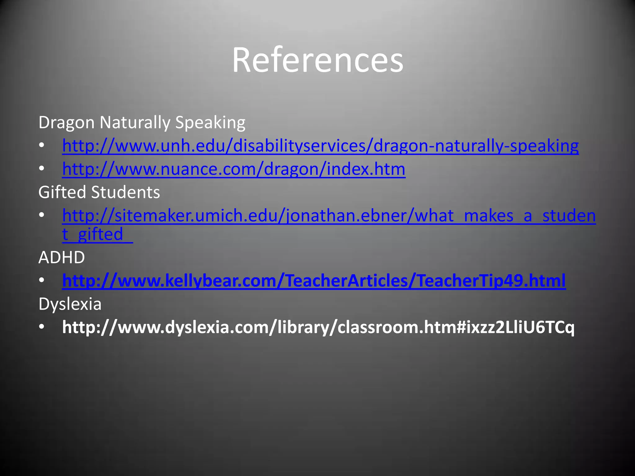 References
Dragon Naturally Speaking
• http://www.unh.edu/disabilityservices/dragon-naturally-speaking
• http://www.nuance.com/dragon/index.htm
Gifted Students
• http://sitemaker.umich.edu/jonathan.ebner/what_makes_a_studen
   t_gifted_
ADHD
• http://www.kellybear.com/TeacherArticles/TeacherTip49.html
Dyslexia
• http://www.dyslexia.com/library/classroom.htm#ixzz2LliU6TCq
 