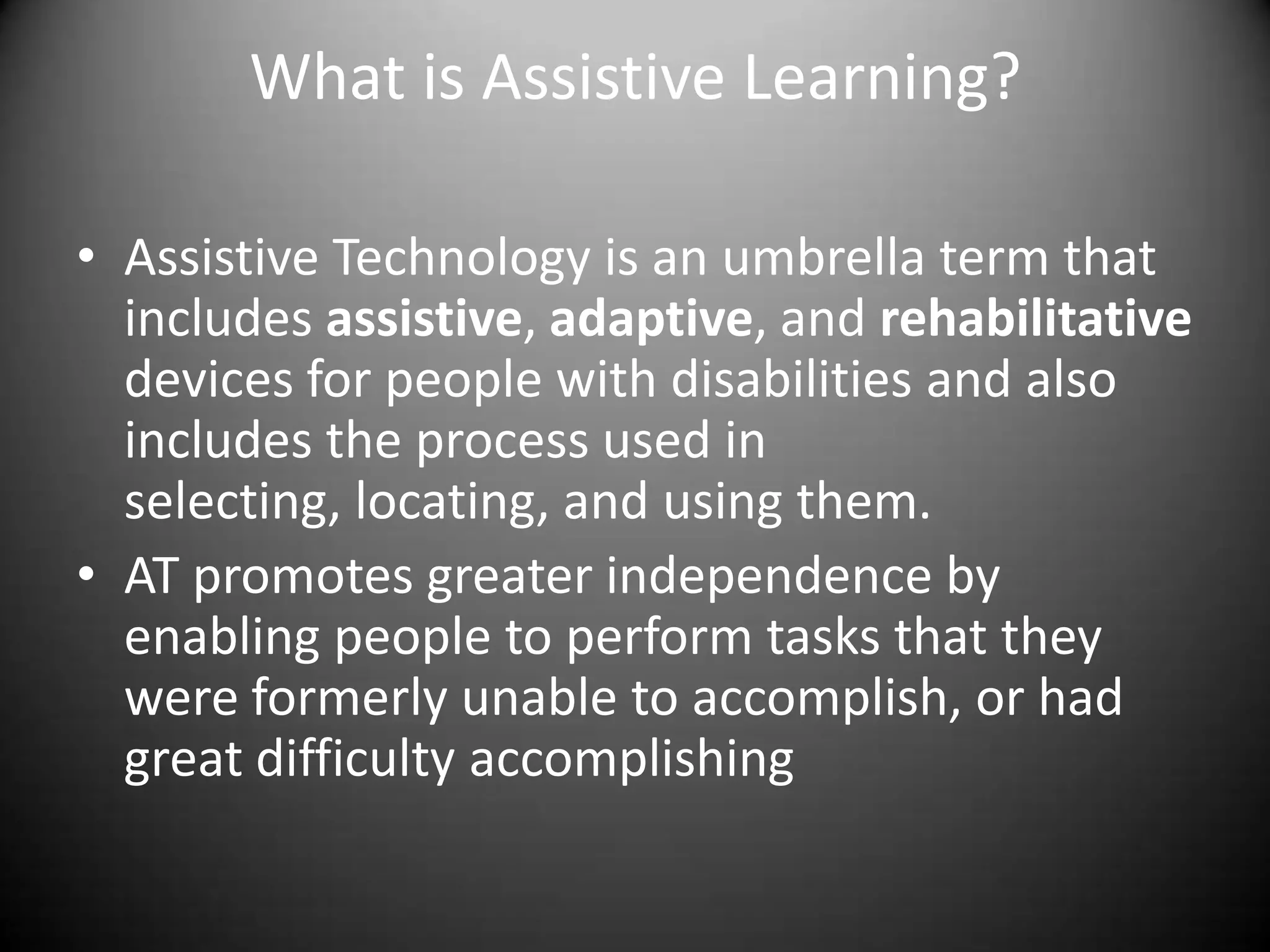 What is Assistive Learning?

• Assistive Technology is an umbrella term that
  includes assistive, adaptive, and rehabilitative
  devices for people with disabilities and also
  includes the process used in
  selecting, locating, and using them.
• AT promotes greater independence by
  enabling people to perform tasks that they
  were formerly unable to accomplish, or had
  great difficulty accomplishing
 