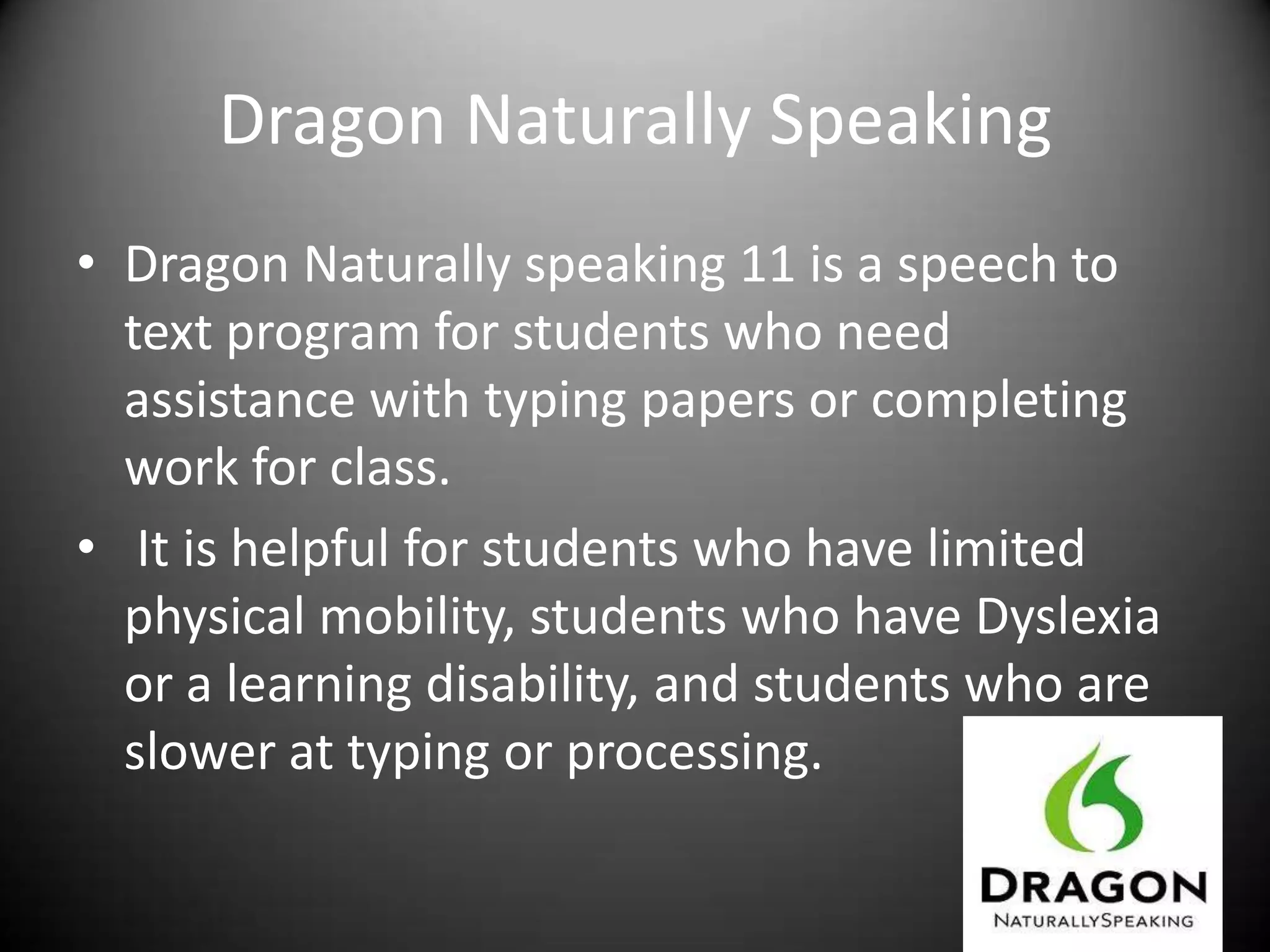 Dragon Naturally Speaking
• Dragon Naturally speaking 11 is a speech to
  text program for students who need
  assistance with typing papers or completing
  work for class.
• It is helpful for students who have limited
  physical mobility, students who have Dyslexia
  or a learning disability, and students who are
  slower at typing or processing.
 