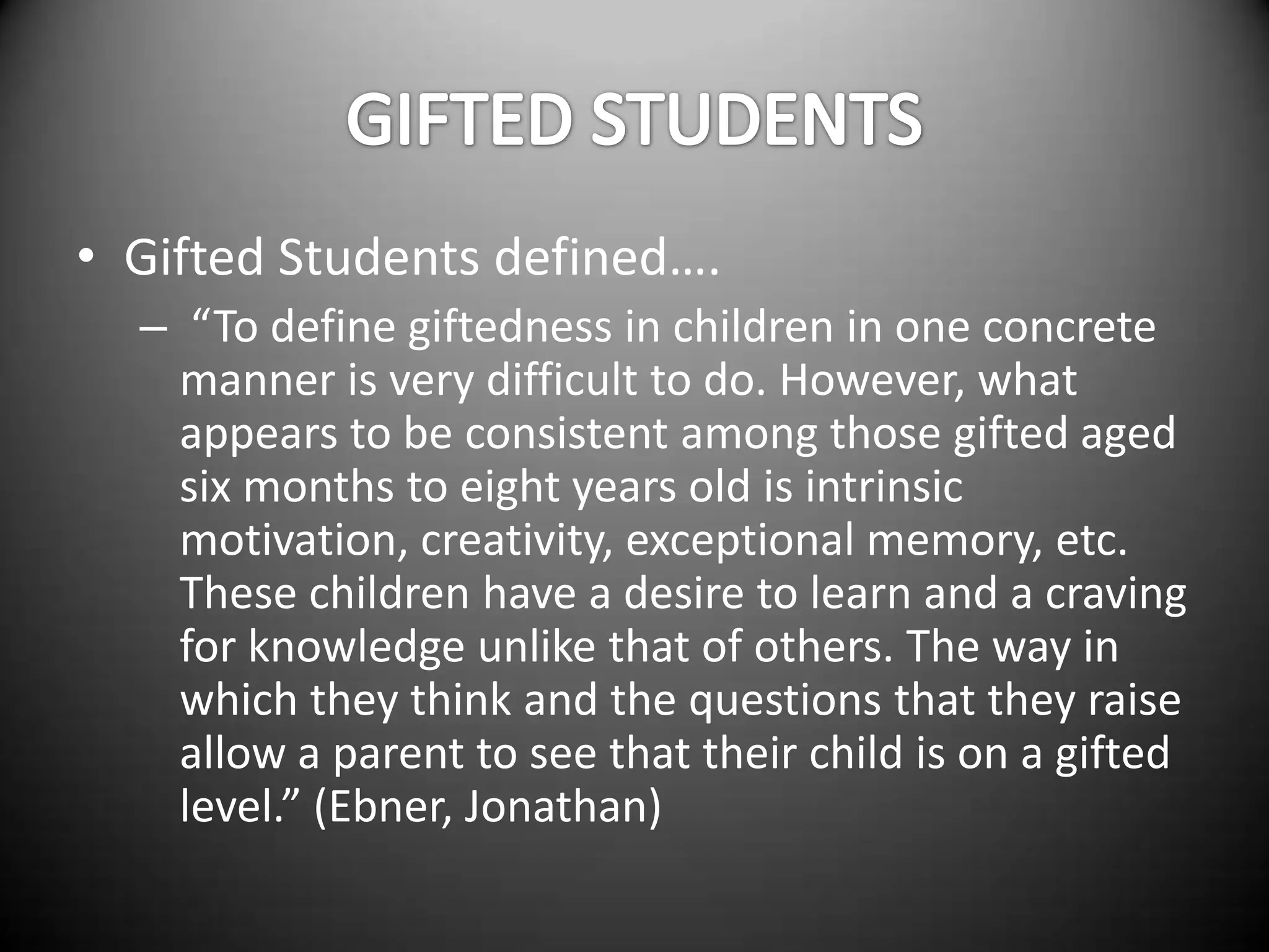 • Gifted Students defined….
  – “To define giftedness in children in one concrete
    manner is very difficult to do. However, what
    appears to be consistent among those gifted aged
    six months to eight years old is intrinsic
    motivation, creativity, exceptional memory, etc.
    These children have a desire to learn and a craving
    for knowledge unlike that of others. The way in
    which they think and the questions that they raise
    allow a parent to see that their child is on a gifted
    level.” (Ebner, Jonathan)
 
