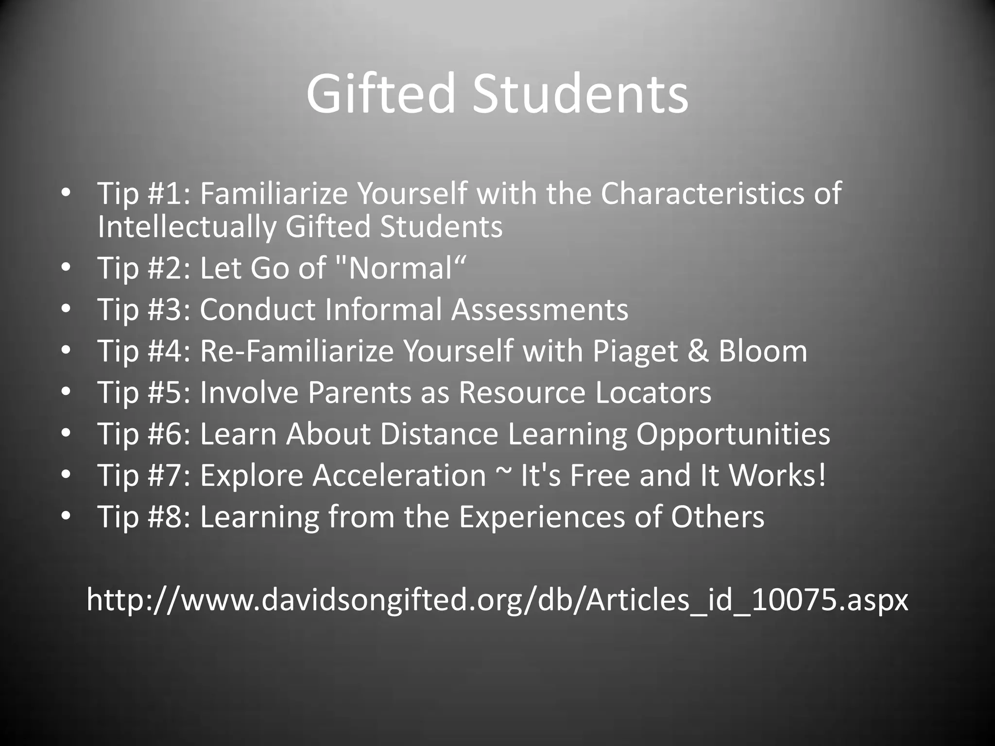 Gifted Students
• Tip #1: Familiarize Yourself with the Characteristics of
  Intellectually Gifted Students
• Tip #2: Let Go of "Normal“
• Tip #3: Conduct Informal Assessments
• Tip #4: Re-Familiarize Yourself with Piaget & Bloom
• Tip #5: Involve Parents as Resource Locators
• Tip #6: Learn About Distance Learning Opportunities
• Tip #7: Explore Acceleration ~ It's Free and It Works!
• Tip #8: Learning from the Experiences of Others

 http://www.davidsongifted.org/db/Articles_id_10075.aspx
 