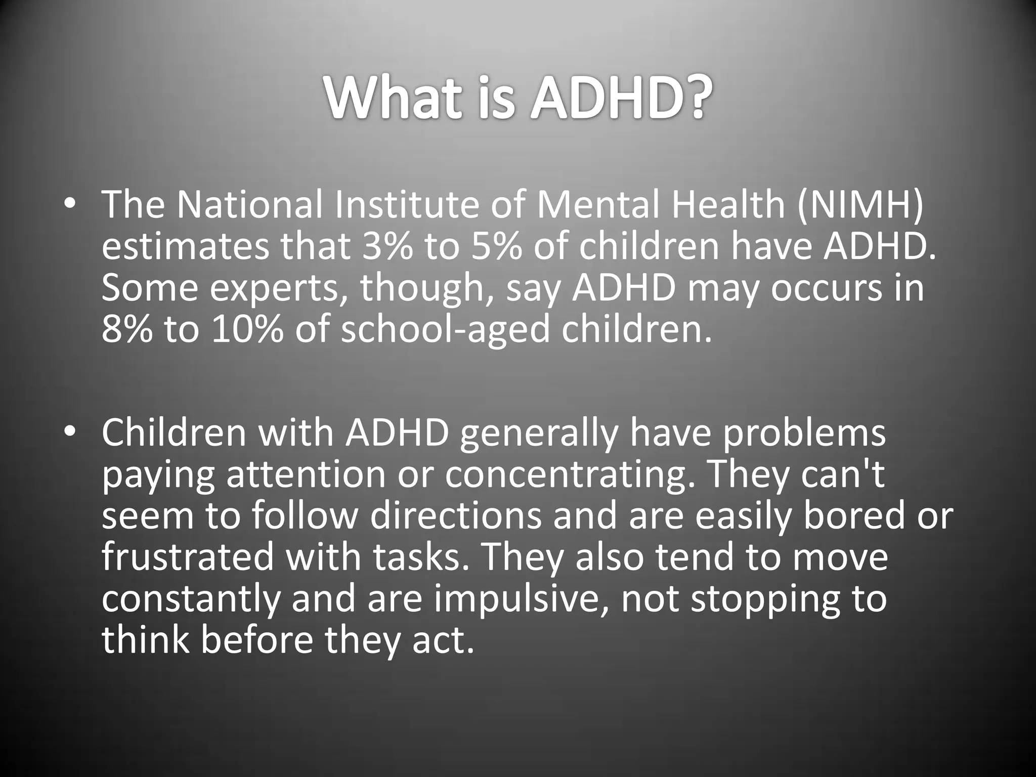 • The National Institute of Mental Health (NIMH)
  estimates that 3% to 5% of children have ADHD.
  Some experts, though, say ADHD may occurs in
  8% to 10% of school-aged children.

• Children with ADHD generally have problems
  paying attention or concentrating. They can't
  seem to follow directions and are easily bored or
  frustrated with tasks. They also tend to move
  constantly and are impulsive, not stopping to
  think before they act.
 