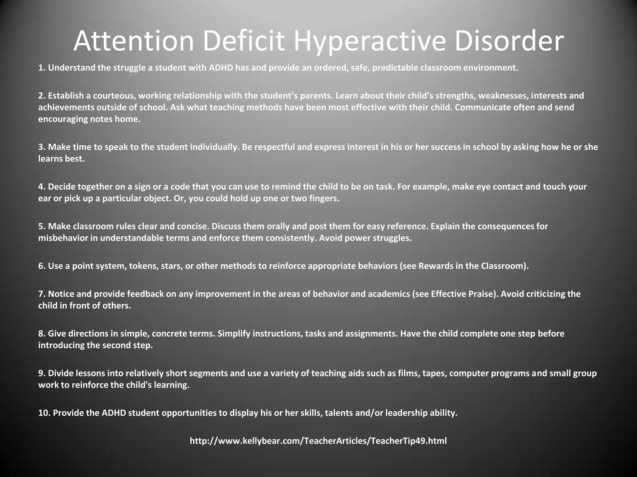 Attention Deficit Hyperactive Disorder
1. Understand the struggle a student with ADHD has and provide an ordered, safe, predictable classroom environment.

2. Establish a courteous, working relationship with the student’s parents. Learn about their child’s strengths, weaknesses, interests and
achievements outside of school. Ask what teaching methods have been most effective with their child. Communicate often and send
encouraging notes home.

3. Make time to speak to the student individually. Be respectful and express interest in his or her success in school by asking how he or she
learns best.

4. Decide together on a sign or a code that you can use to remind the child to be on task. For example, make eye contact and touch your
ear or pick up a particular object. Or, you could hold up one or two fingers.

5. Make classroom rules clear and concise. Discuss them orally and post them for easy reference. Explain the consequences for
misbehavior in understandable terms and enforce them consistently. Avoid power struggles.

6. Use a point system, tokens, stars, or other methods to reinforce appropriate behaviors (see Rewards in the Classroom).

7. Notice and provide feedback on any improvement in the areas of behavior and academics (see Effective Praise). Avoid criticizing the
child in front of others.

8. Give directions in simple, concrete terms. Simplify instructions, tasks and assignments. Have the child complete one step before
introducing the second step.

9. Divide lessons into relatively short segments and use a variety of teaching aids such as films, tapes, computer programs and small group
work to reinforce the child's learning.

10. Provide the ADHD student opportunities to display his or her skills, talents and/or leadership ability.

                                      http://www.kellybear.com/TeacherArticles/TeacherTip49.html
 