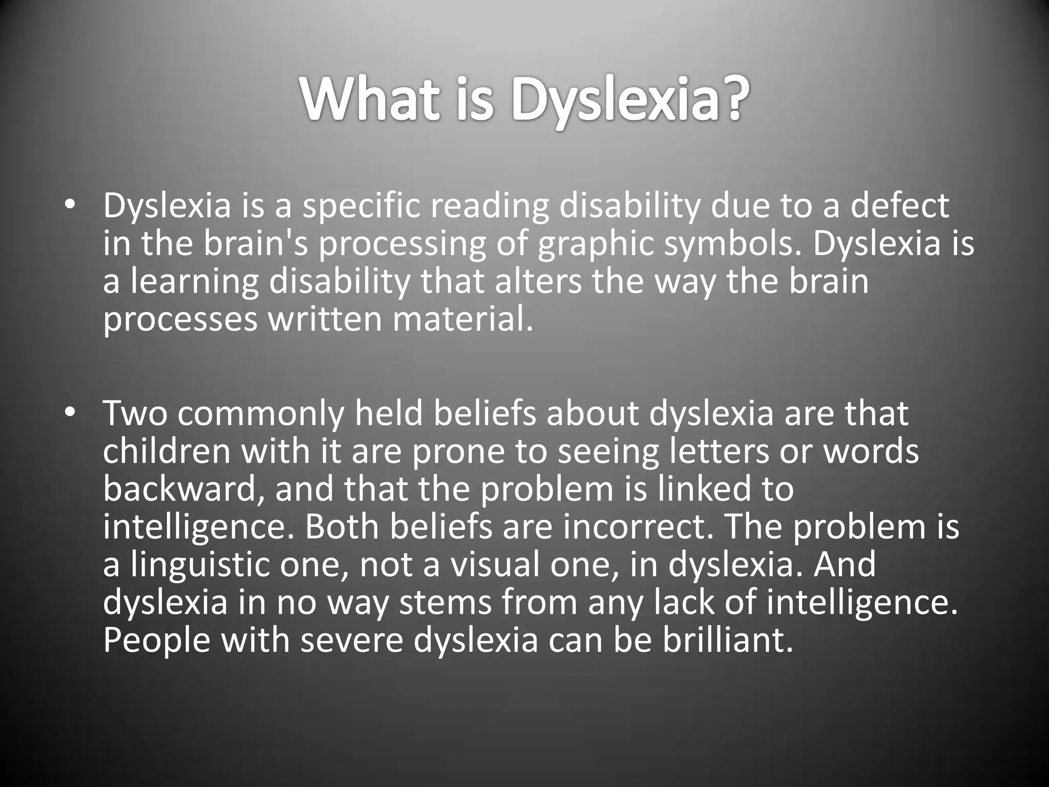• Dyslexia is a specific reading disability due to a defect
  in the brain's processing of graphic symbols. Dyslexia is
  a learning disability that alters the way the brain
  processes written material.

• Two commonly held beliefs about dyslexia are that
  children with it are prone to seeing letters or words
  backward, and that the problem is linked to
  intelligence. Both beliefs are incorrect. The problem is
  a linguistic one, not a visual one, in dyslexia. And
  dyslexia in no way stems from any lack of intelligence.
  People with severe dyslexia can be brilliant.
 