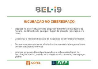 INCUBAÇÃO NO CIBERESPAÇO

• Incubar física e virtualmente empreendimentos inovadores do
  Paraná, do Brasil e de qualquer lugar do planeta (operação em
  rede)

• Desenhar e montar modelos de negócios de diversos formatos

• Formar empreendedores alinhados às necessidades peculiares
  desses empreendimentos

• Incubar empreendimentos inovadores sob o paradigma da
  ‘incubação aberta’, sendo esta abertura do tamanho do espaço
  global
 
