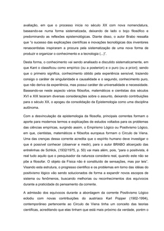 avaliação, em que o processo inicia no século XX com nova nomenclatura,
baseando-se numa forma sistematizada, deixando de lado o bojo filosófico e
predominando as reflexões epistemológicas. Diante disso, o autor Brabo ressalta
que “o sucesso das explicações científicas e inovações tecnológicas dos inventores
renascentistas inspiraram a procura pela sistematização de uma nova forma de
produzir e organizar o conhecimento e a tecnologia (...)”.

Desta forma, o conhecimento vai sendo analisado e discutido sistematicamente, em
que Kant o classificou como empírico (ou a posteriori) e o puro (ou a priori), sendo
que o primeiro significa, conhecimento obtido pela experiência sensível, trazendo
consigo o caráter de singularidade e causalidade e o segundo, conhecimento puro,
que não deriva da experiência, mas possui caráter de universalidade e necessidade.
Baseando-se neste aspecto vários filósofos, matemáticos e cientistas dos séculos
XVI e XIX teceram diversas considerações sobre o assunto, deixando contribuições
para o século XX, o apogeu da consolidação da Epistemologia como uma disciplina
autônoma.

Com a desvinculação da epistemologia da filosofia, principais correntes formam o
aporte para modernos termos e explicações de estudos voltados para os problemas
das ciências empíricas, surgindo assim, o Empirismo Lógico ou Positivismo Lógico,
em que, cientistas, matemáticos e filósofos europeus formam o Circulo de Viena.
Uma das crenças dessa corrente acredita que o espírito humano deve investigar o
que é possível conhecer (observar e medir), para o autor BRABO alicerçado das
entrelinhas de Schlick, (1932/1975, p. 50) vai mais além, pois, “para o positivista, é
real tudo aquilo que o pesquisador da natureza considera real, quando este não se
põe a filosofar. O objeto da Física não é constituído de sensações, mas por leis”.
Visando esta estrutura, o progresso cientifico e os problemas em torno das idéias do
positivismo lógico vão sendo solucionados de forma a expandir novos escopos de
sistema ou fenômenos, buscando melhorias ou reconhecimentos dos equívocos
durante a praticidade do pensamento da corrente.

A admissão dos equívocos durante a abordagem da corrente Positivismo Lógico
eclodiu   com   novas   contribuições   do   austríaco   Karl   Popper   (1902-1994),
contemporâneo pertencente ao Circulo de Viena tinha um conceito das teorias
cientificas, acreditando que elas tinham que está mais próximo da verdade, porém o
 