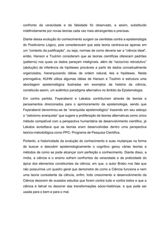 confronto da veracidade e da falsidade foi observado, e assim, substituído
indefinidamente por novas teorias cada vez mais abrangentes e precisas.

Diante dessa evolução do conhecimento surgem os cientistas contra a epistemologia
do Positivismo Lógico, pois consideravam que esta teoria centrava-se apenas em
um “contexto da justificação”, ou seja, normas de como deveria ser a “ciência ideal”,
então, Hanson e Toulmin consideram que as teorias cientificas oferecem padrões
(patterns) nos quais os dados pareçam inteligíveis, além de “raciocínio retrodutivo”
(abdução) de inferência de hipóteses prováveis a partir de dados conceitualmente
organizados, hierarquizando idéias de ordem natural, leis e hipóteses. Nesta
prerrogativa, KUHN utiliza algumas idéias de Hanson e Toulmin e estrutura uma
abordagem epistemológica ilustradas em exemplos da história da ciência,
constituído assim, um autêntico paradigma alternativo no âmbito da Epistemologia.

Em contra partida, Feyerabend e Lakatos contribuíram através de teorias e
pensamentos direcionados para o aprimoramento da epistemologia, sendo que
Feyerabend denominou-se de “anarquista epistemológico” trazendo em seu esboço
o “ceticismo anarquista” que sugere a proliferação de teorias alternativas como único
método compatível com a perspectiva humanitária de desenvolvimento cientifico, já
Lakatos acreditava que as teorias eram desenvolvidas dentro uma perspectiva
teórico-metodológica como PPC- Programa de Pesquisa Cientifica.

Portanto, a historicidade da evolução do conhecimento e suas mudanças na forma
de buscar e descobrir epistemologicamente o cognitivo gerou várias teorias e
métodos de como se pode alcançar com perfeição o conhecimento. Diante disso, a
mídia, a ciência e o ensino sofrem confrontos da veracidade e da praticidade do
ápice dos elementos constituintes da ciência, em que, o autor Brabo nos fala que
não possuímos um quadro geral que demonstre de como a Ciência funciona e nem
uma teoria consistente da ciência, enfim, todo crescimento e desenvolvimento da
Ciência decorem de ousados estudos que foram contra tudo e contra todos e que a
ciência é falível no decorrer das transformações sócio-históricas. e que pode ser
usada para o bem e para o mal.
 