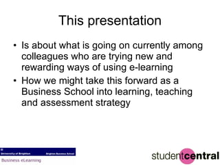 This presentation Is about what is going on currently among colleagues who are trying new and rewarding ways of using e-learning  How we might take this forward as a Business School into learning, teaching and assessment strategy 