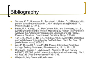 Bibliography Simons, K. T., Bonneau, R., Ruczinski, I., Baker, D.,(1999) Ab initio protein structure prediction of CASP III targets using ROSETTA, Proteins Suppl 3, 171-6. Bates, P.A., Kelley, L.A., MacCallum, R.M. and Sternberg, M.J.E., (2001) Enhancement of Protein Modelling by Human Intervention in Applying the Automatic Programs 3D-JIGSAW and 3D-PSSM., Proteins: Structure, Function and Genetics, Suppl 5:39-46. Tan S.H., Zhang Z., Ng S.K.,(2004) ADVICE: Automated Detection and Validation of Interaction by Co-Evolution.. Nucl. Ac. Res., 32 (Web Server issue):W69-72. Aloy P.,Russell R.B, InterPreTS: Protein Interaction Prediction through Tertiary Structure., Bioinformatics, 19 (1), 161-162. Ogmen U., Keskin O., Aytuna A.S., Nussinov R. and Gursoy A,(2005)  PRISM: protein interactions by structural matching., Nucl. Ac. Res.,33 (Web Server issue):W331-336. Wikipedia, http://www.wikipedia.com. 