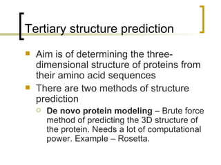 Tertiary structure prediction Aim is of determining the three-dimensional structure of proteins from their amino acid sequences There are two methods of structure prediction De novo protein modeling  – Brute force method of predicting the 3D structure of the protein. Needs a lot of computational power. Example – Rosetta. 