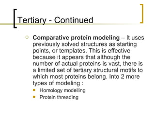 Tertiary - Continued Comparative protein modeling  – It uses previously solved structures as starting points, or templates. This is effective because it appears that although the number of actual proteins is vast, there is a limited set of tertiary structural motifs to which most proteins belong. Into 2 more types of modeling :  Homology modelling Protein threading 