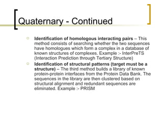 Quaternary - Continued Identification of homologous interacting pairs  – This method consists of searching whether the two sequences have homologues which form a complex in a database of known structures of complexes. Example :- InterPreTS (Interaction Prediction through Tertiary Structure) Identification of structural patterns (target must be a structure)  – The third method builds a library of known protein-protein interfaces from the Protein Data Bank. The sequences in the library are then clustered based on structural alignment and redundant sequences are eliminated. Example :- PRISM 
