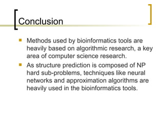Conclusion Methods used by bioinformatics tools are heavily based on algorithmic research, a key area of computer science research. As structure prediction is composed of NP hard sub-problems, techniques like neural networks and approximation algorithms are heavily used in the bioinformatics tools. 
