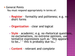? General Points
   You must respond appropriately in terms of:

    ?   Register C formality and politeness; e.g. no
        short forms

    ?   Organization C clear and logical

    ?   Style C academic; e.g. no rhetorical questions,
        no exclamations, no extreme opinions, use
        tentative expressions such as  this appears
        to be  this is probably due to

    ?   Content C relevant and complete
 