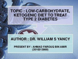 AUTHOR : DR. WILLIAM S YANCY
PRESENT BY : AHMAD FAROUQ BIN AMIR
(2010313869)
TOPIC : LOW-CARBOHYDRATE,
KETOGENIC DIET TO TREAT
TYPE 2 DIABETES
 