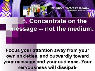 8.  Concentrate on the    message -- not the medium.   Focus your attention away from your own anxieties, and outwardly toward your message and your audience. Your nervousness will dissipat e 