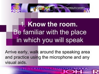 1.  Know the room.   Be familiar with the place in which you will speak Arrive early, walk around the speaking area and practice using the microphone and any visual aids.  
