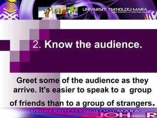  2.  Know the audience.   Greet some of the audience as they arrive. It's easier to speak to a  group of friends than to a group of strangers . 
