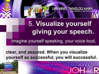 5.  Visualize yourself   giving your speech.     Imagine yourself speaking, your voice loud,   clear, and assured. When you visualize    yourself as successful, you will successful. 