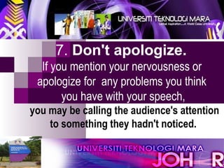 7.  Don't apologize.   If you mention your nervousness or  apologize for  any problems you think  you have with your speech,  you may be calling the audience's attention to something they hadn't noticed. 