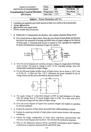TRIBHUVAN UNIVERSITY
INSTITUTE OF ENGINEERING
Examination Control Division
2075 Chaitra
. -
Exam.
Level BE
Programme BEL
Year/ Part IV/ I
-----·
Subject: - Power Electronics (EE 701)
Rc~ular / Back
Full Marl'8
Pass Marks
Time
✓ Candidates are required to give their answers in their own words as far as practicable.
✓ Attempt Allquestions.
✓ All questions carry equal marks.
✓ Assume suitable data ifnecessary.
1. a) Explain the V-1 characteristic ofa thyristor. Also explain a thyristor firing circuit.
80
32
3 hrs.
b) For a circuit shown in figure below, Draw the wave forms of each diodes and thyristor
also derive the expression of average and RMS value ofoutput voltage as the function
of firing angle a. Assuming load current is constant at 1OA, calculate the magnitude
all phase of fundamental component ofinput AC current is.
Vs=230v
f= SO Hz
D1
Highly
Inductive
Load
2. a) Draw t.'1e circuit diagram and waveform of output voltage of a single phase full bridge
diode rectifier. The input ac voltage is·220V, 50 Hz. Calculate average value and
fundamental component ofoutput voltage.
b) For the full-wave bridge rectifier circuit of Figure below, the ac source is 120 V rms
at 50 Hz, R = 2 Ohm and Vde = 80 V. Determine the power absorbed by the de
voltage source and the power absorbed by the load resistor 'R'.
R
+
3. a) The supply voltage cf a step down chopper is 230V de, load resistance is 10 ohms.
Take the voltage drop of 1V across chopper when it is ON. For a duty cycle of 0.4,
calculate the average and rms value ofoutput voltage.
b) Draw the circuit diagram of Type-E four quadrant chopper and explain its operation
for all four quadrants.
4. a) Exp!ain the operation ofthree phase sinusoidal Pulse width modulation inverter.
b) Explain the operating principle of single phase current source inverter with necessary
waveforms.
5. 2) Explain the bridge configuration of single phase step-down cycloconverter with
1~ecessary circuit diagram and wavefonn. Also tabulate the conduction sequence.
b) What are the differences between HVAC and HVDC transmission lines? Perform a
mathematical' comparison between HVAC and HVDC lines.
***
'
 