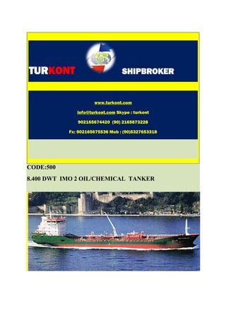 TURKONT                           SHIPBROKER


                     www.turkont.com

              info@turkont.com Skype : turkont

              902165674420 (90) 2165673228

           Fx: 902165675536 Mob : (90)5327653318




CODE:500
8.400 DWT IMO 2 OIL/CHEMICAL TANKER
 