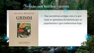 Versão dos Irmãos Grimm
� Das narrativas antigas, esta é a que
mais se aproxima da história que se
popularizou e que conhecemos hoje.
11
 