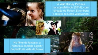 A Walt Disney Pictures
lançou Malévola (2014), com
direção de Robert Stromberg
e roteiro de Linda Woolverton.
No filme de fantasia, a
história é contada a partir
do ponto de vista da bruxa.
 