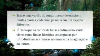 ❧ Essa é uma versão do conto, apesar de existirem
muitas teorias, cada uma passada em um aspecto
diferente.
❧ É claro que os contos de fadas continuarão sendo
vistos como lindas histórias consagradas por
introduzirem as crianças no mundo da imaginação e
da leitura.
17
 