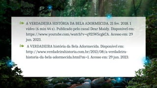 ❧ A VERDADEIRA HISTÓRIA DA BELA ADORMECIDA. 21 fev. 2018. 1
vídeo (6 min 44 s). Publicado pelo canal Dear Maidy. Disponível em:
https://www.youtube.com/watch?v=q921W5cgkCA. Acesso em: 29
jun. 2023.
❧ A VERDADEIRA história da Bela Adormecida. Disponível em:
http://www.verdadeirahistoria.com.br/2013/08/a-verdadeira-
historia-da-bela-adormecida.html?m=1. Acesso em: 29 jun. 2023.
19
 