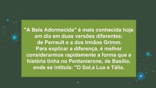 8
"A Bela Adormecida" é mais conhecida hoje
em dia em duas versões diferentes:
de Perrault e a dos Irmãos Grimm.
Para explicar a diferença, é melhor
considerarmos rapidamente a forma que a
história tinha no Pentanierone, de Basílio,
onde se intitula: "O Sol,a Lua e Tália.
 